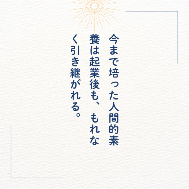 今まで培った人間的素養は起業後も、もれなく引き継がれる。