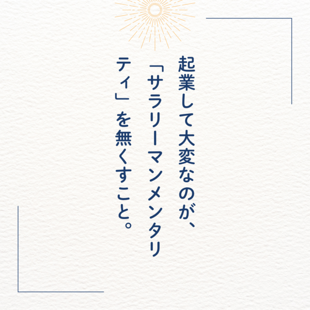 起業して大変なのが、「サラリーマンメンタリティ」を無くすこと。