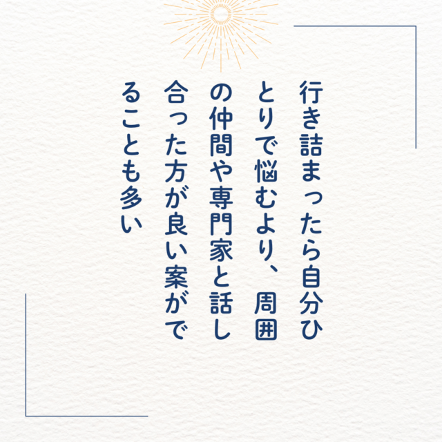 行き詰まったら自分一人で悩むより、周囲の仲間や専門家と話し合った方が良い案がでることが多い