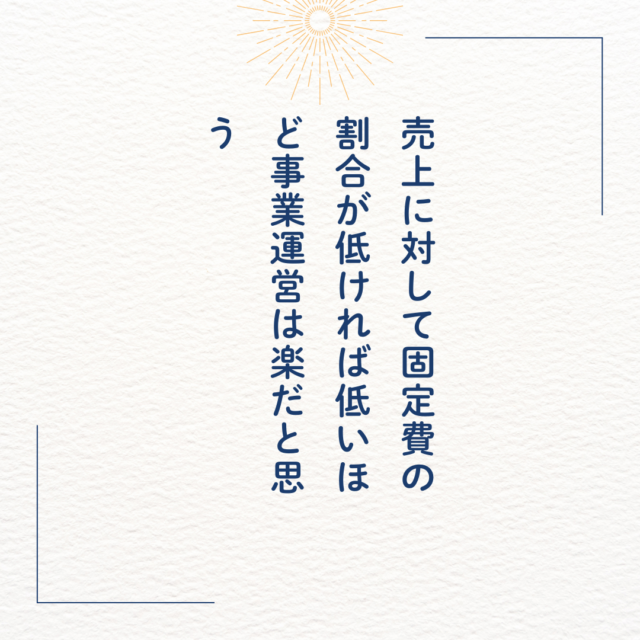 売上に対して固定費の割合が低ければ低いほど事業運営は楽だと思う