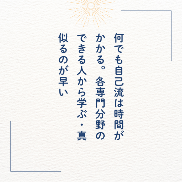 何でも自己流は時間がかかる。各専門分野のできる人から学ぶ・真似るのが早い。