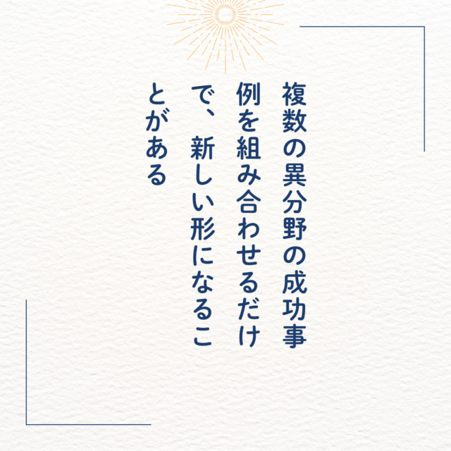 複数の異分野の成功事例を組み合わせるだけで、新しい形になることがある