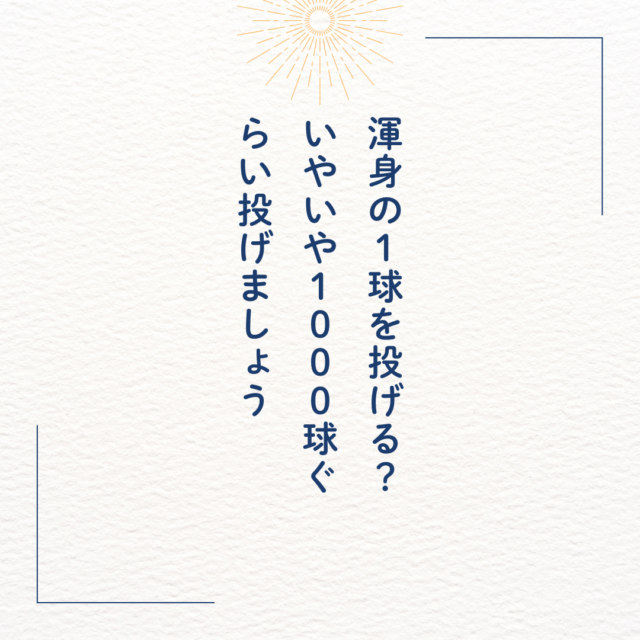 渾身の１球を投げる？いやいや１００0球ぐらい投げましょう。